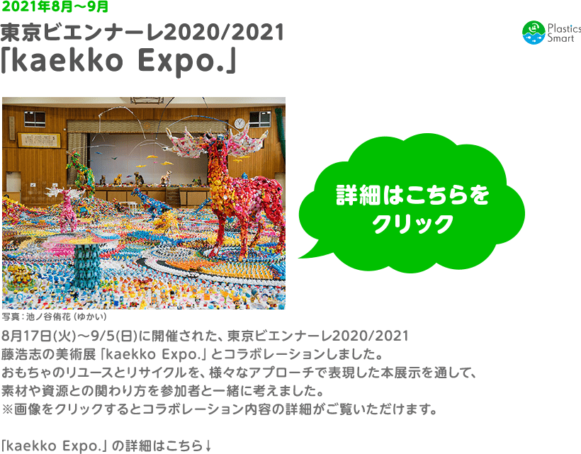2021年8月〜9月　東京ビエンナーレ2020/2021　「kaekko Expo.」8月17日(火)〜9/5(日)に開催された、東京ビエンナーレ2020/2021　藤浩志の美術展「kaekko Expo.」とコラボレーションしました。おもちゃのリユースとリサイクルを、様々なアプローチで表現した本展示を通して、素材や資源との関わり方を参加者と一緒に考えました。　※画像をクリックするとコラボレーション内容の詳細がご覧いただけます。　「kaekko Expo.」の詳細はこちら