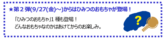 ★第2弾(9/27(金)～)からはひみつのおもちゃが登場！