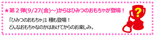 ★第2弾(9/27(金)～)からはひみつのおもちゃが登場！