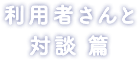 利用者さんと 対談 篇