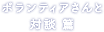 ボランティアさんと 対談 篇