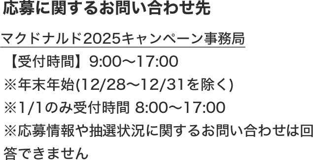 応募に関するお問い合わせ先 マクドナルド2025キャンペーン事務局 【受付時間】9:00〜17:00 ※年末年始(12/28〜12/31を除く) ※1/1のみ受付時間 8:00～17:00 ※応募情報や抽選状況に関するお問い合わせは回答できません