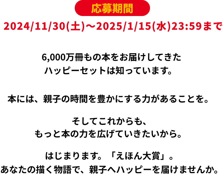 応募期間 2024/11/30(土)〜2025/1/15(水)23：59まで 6000万冊もの本をお届けしてきたハッピーセットは知っています。本には、親子の時間を豊かにする力があることを。そしてこれからも、もっと本の力を広げていきたいから。はじまります。「えほん大賞」。あなたの描く物語で、親子へハッピーを届けませんか。