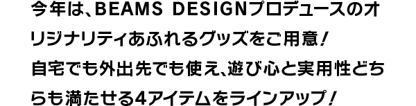 今年は、BEAMS DESIGNプロデュースのオリジナリティあふれるグッズをご用意！自宅でも外出先でも使え、遊び心と実用性どちらも満たせる4アイテムをラインアップ！