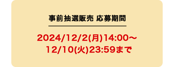 事前抽選販売 応募期間 2024/12/2(月)14:00〜12/10(火)23:59まで