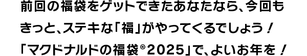 前回の福袋をゲットできたあなたなら、今回もきっと、ステキな「福」がやってくるでしょう！「マクドナルドの福袋®2025」で、よいお年を！