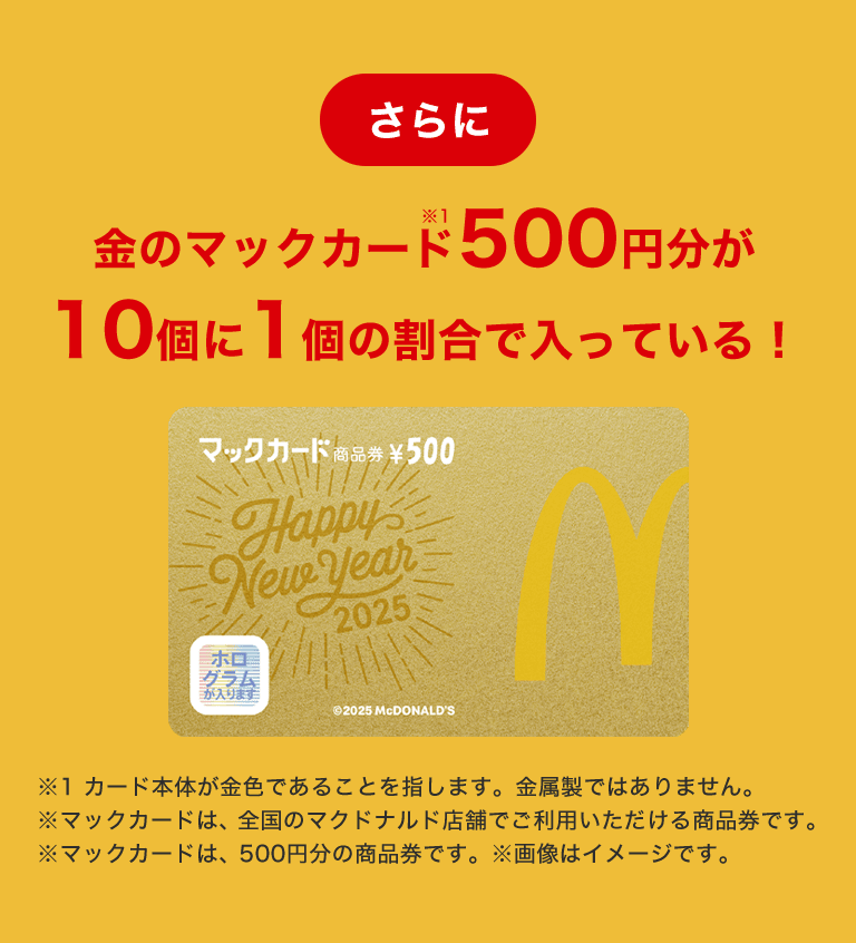 さらに金のマックカード500円分が10個に1個の割合で入っている！※カード本体が金色であることを指します。金属製ではありません。※マックカードは、全国のマクドナルド店舗でご利用いただける商品券です。※マックカードは、500円分の商品券です。※画像はイメージです。