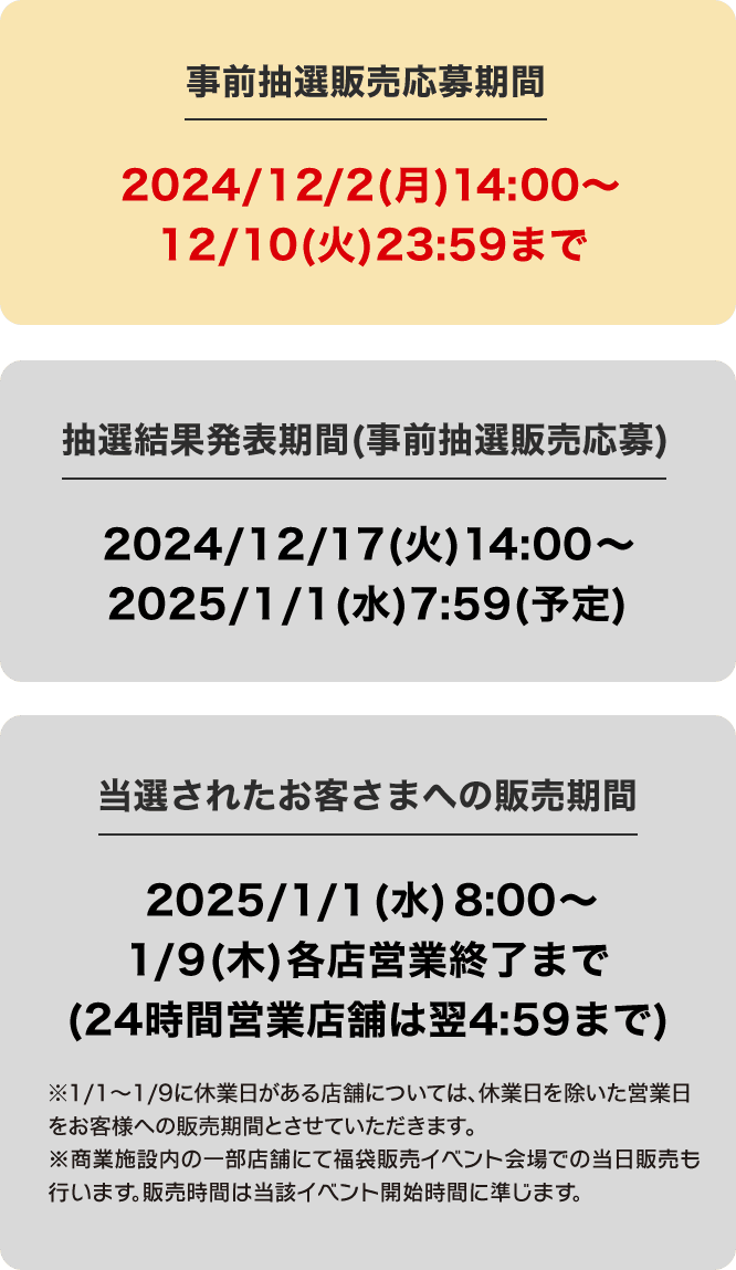 事前抽選販売応募期間 2024/12/2(月)14:00〜 12/10(火)23:59まで  抽選結果発表期間(事前抽選販売応募)2024/12/17(火)14:00〜 2025/1/1(水)7:59(予定) 当選されたお客さまへの販売期間 2025/1/1(水)8:00〜 1/9(木)各店営業終了まで(24時間営業店舗は翌4:59まで)