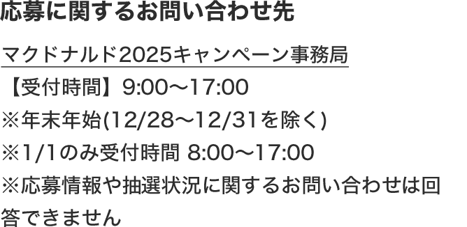 応募に関するお問い合わせ先 マクドナルド公式アプリ事務局 【受付時間】9:00〜17:00 ※年末年始(12/28〜12/31を除く) ※1/1のみ受付時間8:00〜17:00 ※応募情報や抽選状況に関するお問い合わせは回答できません