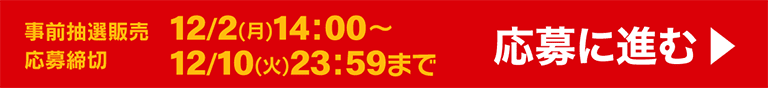 事前抽選販売 12/2(月)14:00〜 応募締め切り 12/10(火)23:59まで