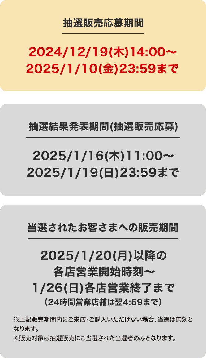 抽選販売応募期間 2024/12/19(木)14:00〜2024/1/10(金)23:59まで 抽選結果発表期間(抽選販売応募)2025/1/16(木)11:00〜2025/1/19(日)23:59まで 当選されたお客さまへの販売期間 2025/1/20(月)各店営業開始時刻〜1/26(日)各店営業終了まで