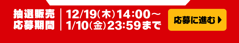 応募に進む 抽選販売応募期間 12/19(木)14:00～1/10(金)23:59まで