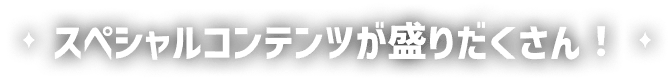 スペシャルコンテンツが盛りだくさん！